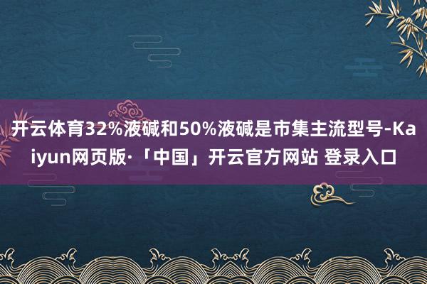 开云体育32%液碱和50%液碱是市集主流型号-Kaiyun网页版·「中国」开云官方网站 登录入口