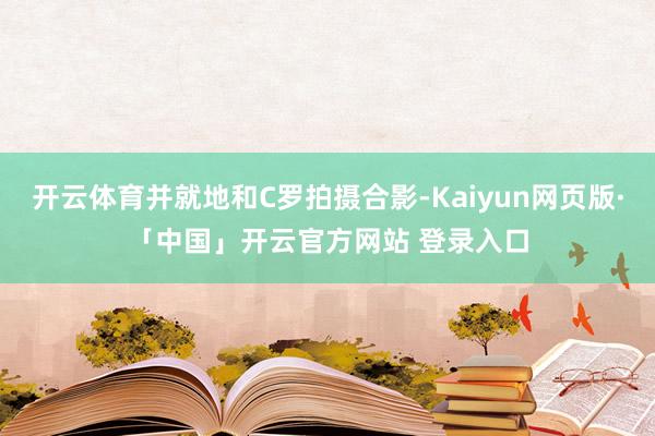 开云体育并就地和C罗拍摄合影-Kaiyun网页版·「中国」开云官方网站 登录入口