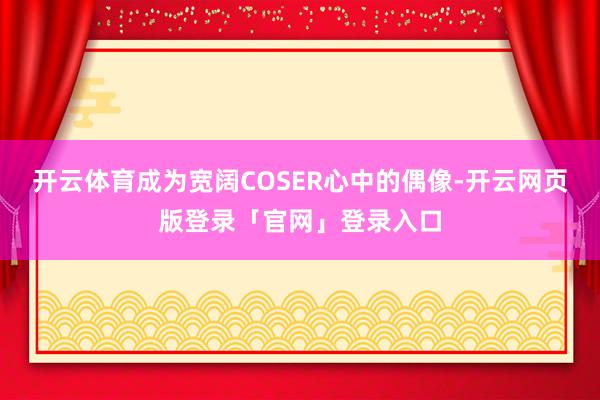 开云体育成为宽阔COSER心中的偶像-开云网页版登录「官网」登录入口