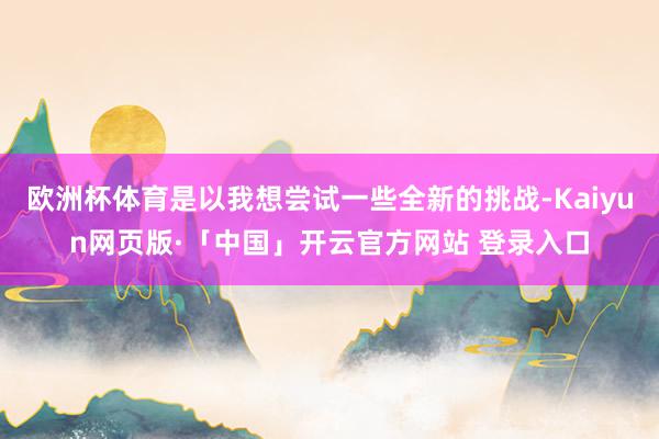 欧洲杯体育是以我想尝试一些全新的挑战-Kaiyun网页版·「中国」开云官方网站 登录入口