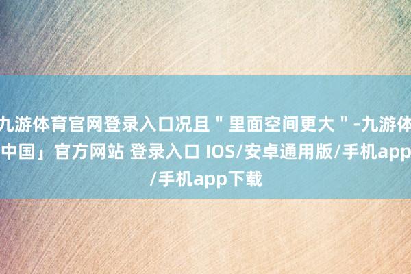 九游体育官网登录入口况且＂里面空间更大＂-九游体育「中国」官方网站 登录入口 IOS/安卓通用版/手