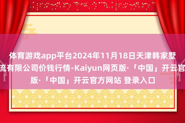 体育游戏app平台2024年11月18日天津韩家墅海吉星农居品物流有限公司价钱行情-Kaiyun网页版·「中国」开云官方网站 登录入口