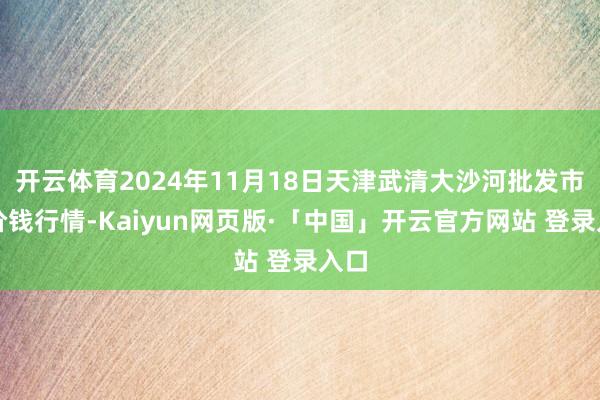 开云体育2024年11月18日天津武清大沙河批发市集价钱行情-Kaiyun网页版·「中国」开云官方网站 登录入口