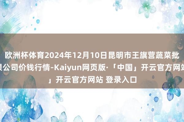 欧洲杯体育2024年12月10日昆明市王旗营蔬菜批发商场有限公司价钱行情-Kaiyun网页版·「中国」开云官方网站 登录入口