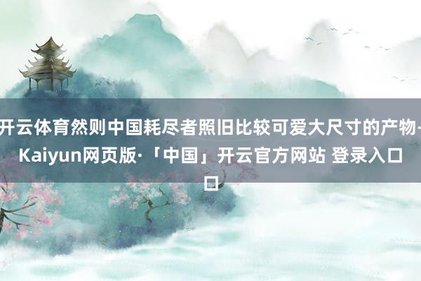 开云体育然则中国耗尽者照旧比较可爱大尺寸的产物-Kaiyun网页版·「中国」开云官方网站 登录入口