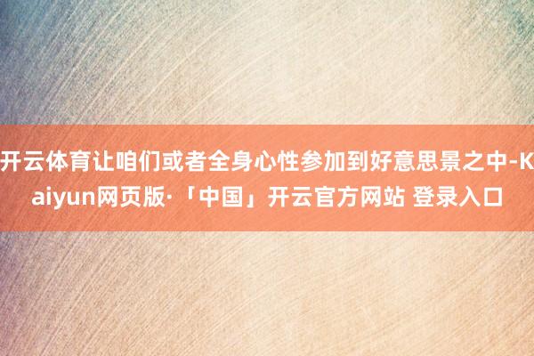开云体育让咱们或者全身心性参加到好意思景之中-Kaiyun网页版·「中国」开云官方网站 登录入口
